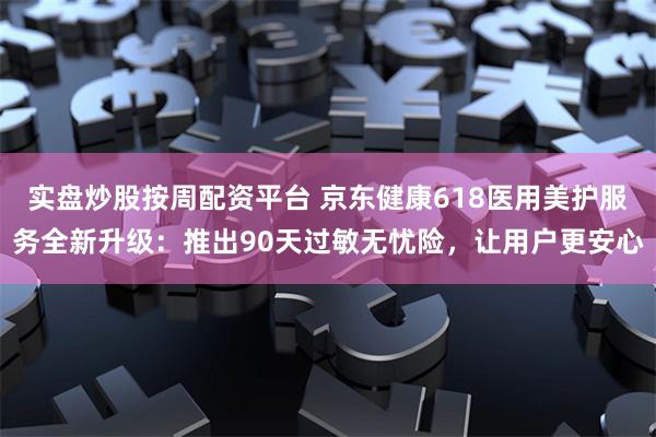 实盘炒股按周配资平台 京东健康618医用美护服务全新升级：推出90天过敏无忧险，让用户更安心