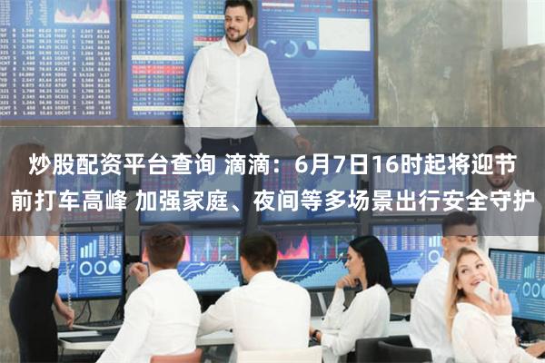 炒股配资平台查询 滴滴：6月7日16时起将迎节前打车高峰 加强家庭、夜间等多场景出行安全守护