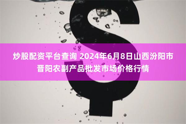 炒股配资平台查询 2024年6月8日山西汾阳市晋阳农副产品批发市场价格行情