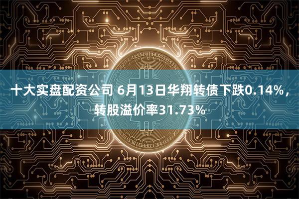 十大实盘配资公司 6月13日华翔转债下跌0.14%，转股溢价率31.73%