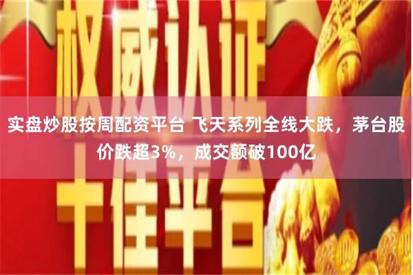 实盘炒股按周配资平台 飞天系列全线大跌，茅台股价跌超3%，成交额破100亿