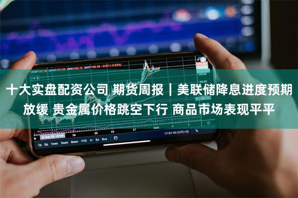 十大实盘配资公司 期货周报｜美联储降息进度预期放缓 贵金属价格跳空下行 商品市场表现平平