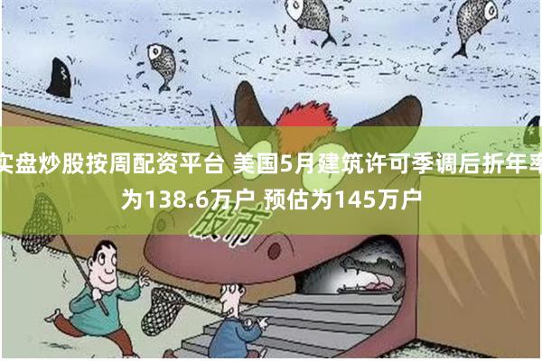 实盘炒股按周配资平台 美国5月建筑许可季调后折年率为138.6万户 预估为145万户