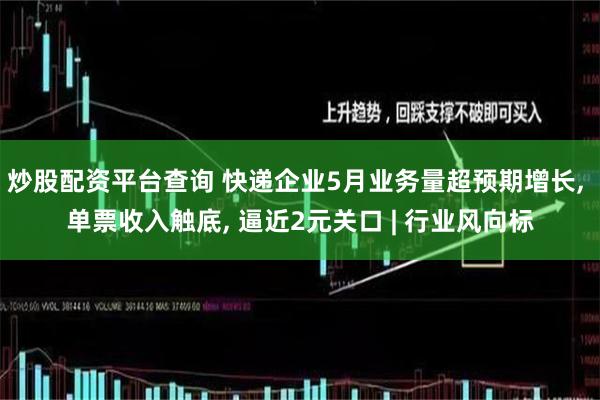 炒股配资平台查询 快递企业5月业务量超预期增长, 单票收入触底, 逼近2元关口 | 行业风向标