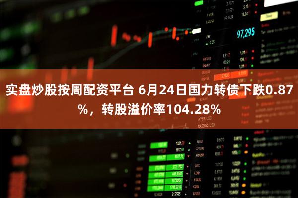 实盘炒股按周配资平台 6月24日国力转债下跌0.87%，转股溢价率104.28%