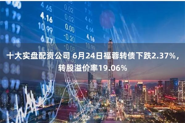 十大实盘配资公司 6月24日福蓉转债下跌2.37%，转股溢价率19.06%