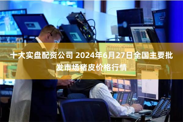 十大实盘配资公司 2024年6月27日全国主要批发市场猪皮价格行情