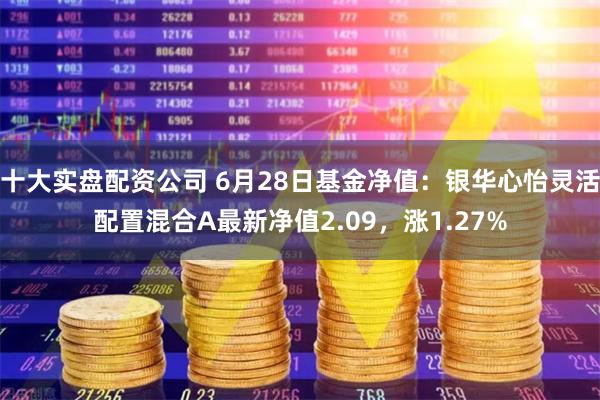 十大实盘配资公司 6月28日基金净值：银华心怡灵活配置混合A最新净值2.09，涨1.27%