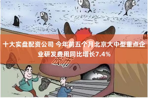 十大实盘配资公司 今年前五个月北京大中型重点企业研发费用同比增长7.4%