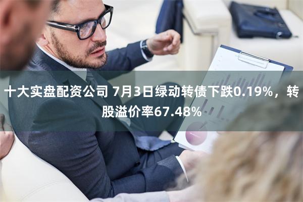 十大实盘配资公司 7月3日绿动转债下跌0.19%，转股溢价率67.48%