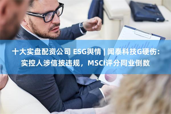 十大实盘配资公司 ESG舆情 | 闻泰科技G硬伤：实控人涉信披违规，MSCI评分同业倒数