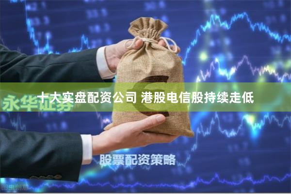 十大实盘配资公司 港股电信股持续走低