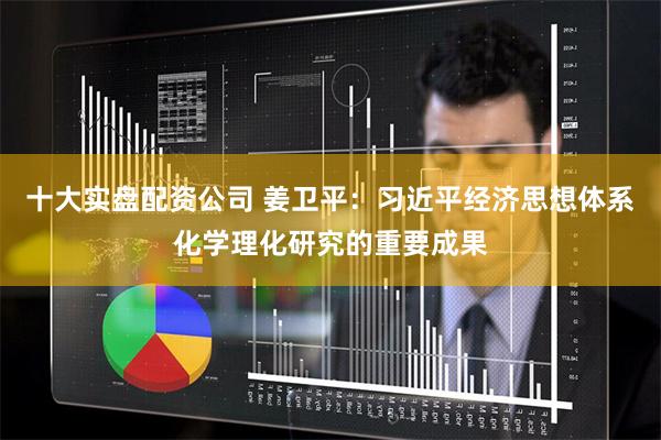 十大实盘配资公司 姜卫平：习近平经济思想体系化学理化研究的重要成果