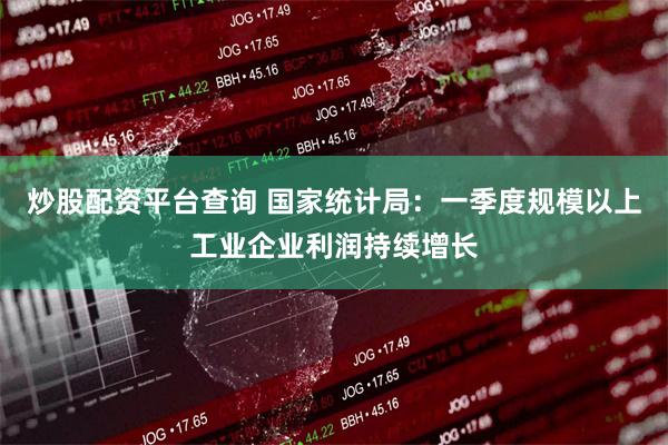 炒股配资平台查询 国家统计局：一季度规模以上工业企业利润持续增长