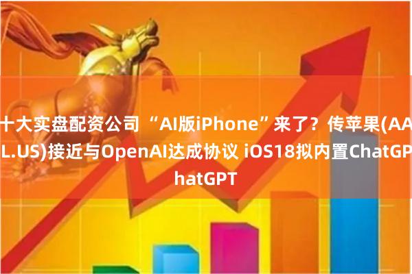 十大实盘配资公司 “AI版iPhone”来了？传苹果(AAPL.US)接近与OpenAI达成协议 iOS18拟内置ChatGPT