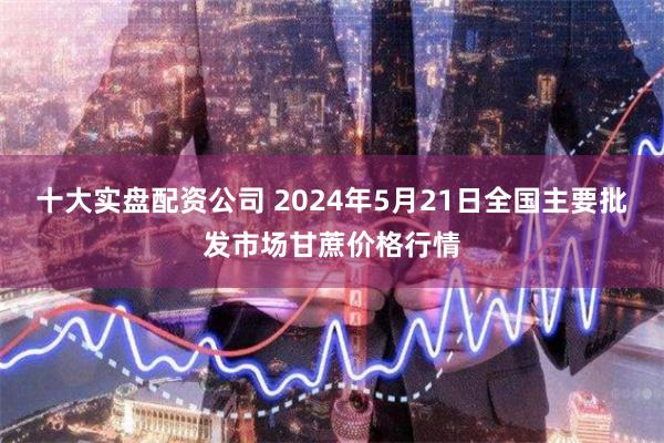 十大实盘配资公司 2024年5月21日全国主要批发市场甘蔗价格行情