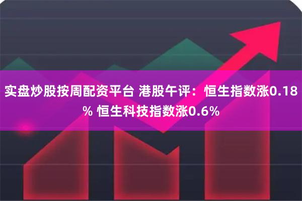 实盘炒股按周配资平台 港股午评：恒生指数涨0.18% 恒生科技指数涨0.6%
