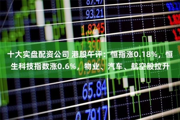 十大实盘配资公司 港股午评：恒指涨0.18%，恒生科技指数涨0.6%，物业、汽车、航空股拉升