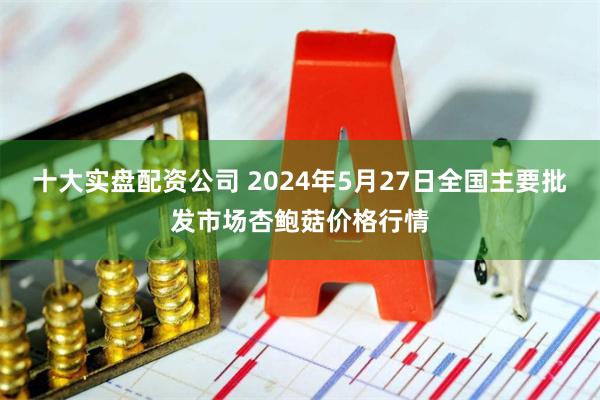 十大实盘配资公司 2024年5月27日全国主要批发市场杏鲍菇价格行情