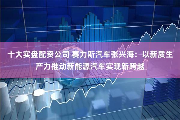 十大实盘配资公司 赛力斯汽车张兴海：以新质生产力推动新能源汽车实现新跨越