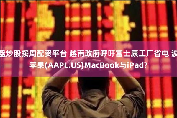 实盘炒股按周配资平台 越南政府呼吁富士康工厂省电 波及苹果(AAPL.US)MacBook与iPad?