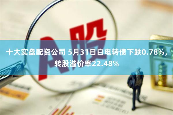 十大实盘配资公司 5月31日白电转债下跌0.78%，转股溢价率22.48%
