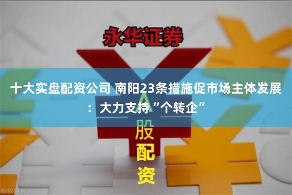 十大实盘配资公司 南阳23条措施促市场主体发展：大力支持“个转企”