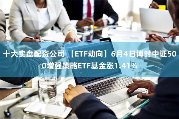 十大实盘配资公司 【ETF动向】6月4日博时中证500增强策略ETF基金涨1.41%