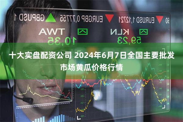 十大实盘配资公司 2024年6月7日全国主要批发市场黄瓜价格行情