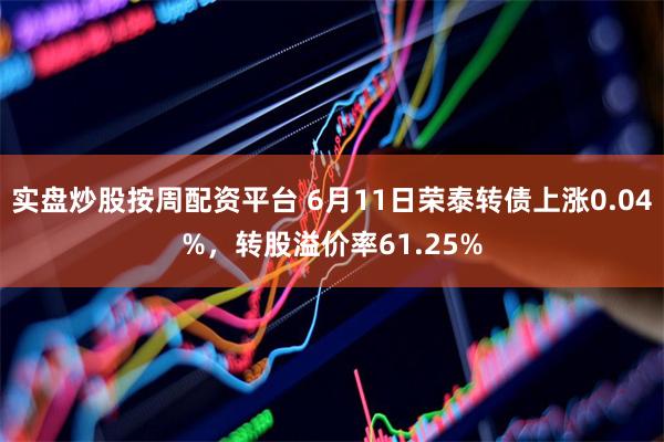 实盘炒股按周配资平台 6月11日荣泰转债上涨0.04%，转股溢价率61.25%