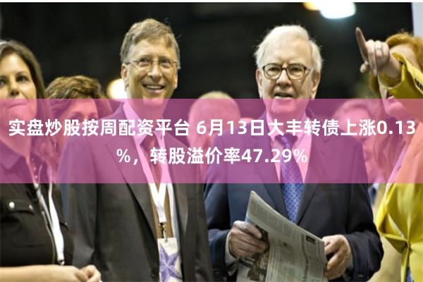 实盘炒股按周配资平台 6月13日大丰转债上涨0.13%，转股溢价率47.29%