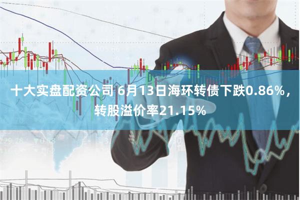 十大实盘配资公司 6月13日海环转债下跌0.86%，转股溢价率21.15%