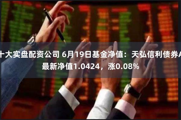 十大实盘配资公司 6月19日基金净值：天弘信利债券A最新净值1.0424，涨0.08%
