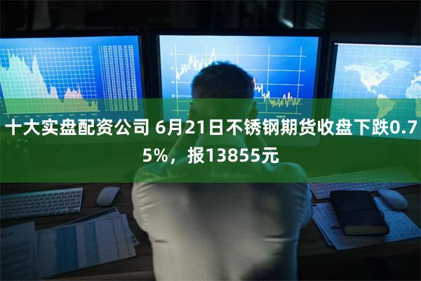 十大实盘配资公司 6月21日不锈钢期货收盘下跌0.75%，报13855元