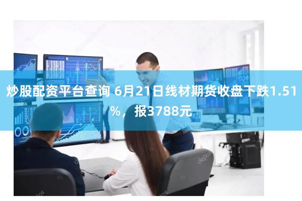 炒股配资平台查询 6月21日线材期货收盘下跌1.51%，报3788元