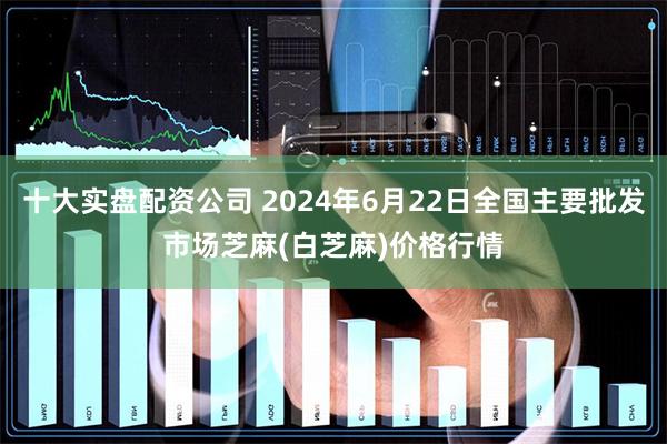 十大实盘配资公司 2024年6月22日全国主要批发市场芝麻(白芝麻)价格行情