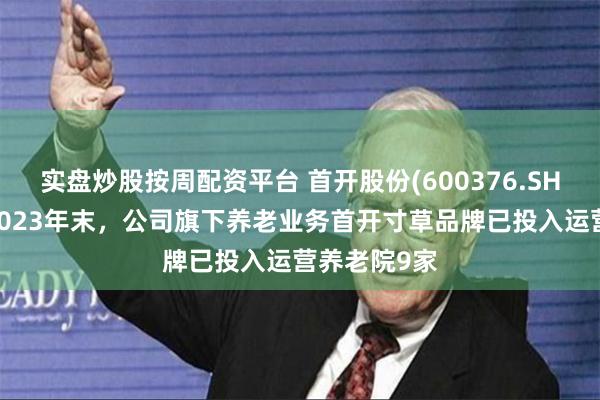 实盘炒股按周配资平台 首开股份(600376.SH)：截止到2023年末，公司旗下养老业务首开寸草品牌已投入运营养老院9家
