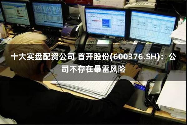 十大实盘配资公司 首开股份(600376.SH)：公司不存在暴雷风险