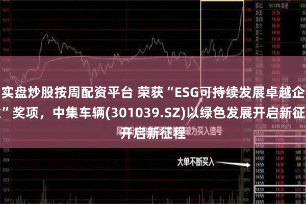 实盘炒股按周配资平台 荣获“ESG可持续发展卓越企业”奖项，中集车辆(301039.SZ)以绿色发展开启新征程