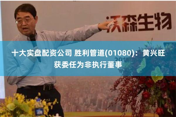 十大实盘配资公司 胜利管道(01080)：黄兴旺获委任为非执行董事