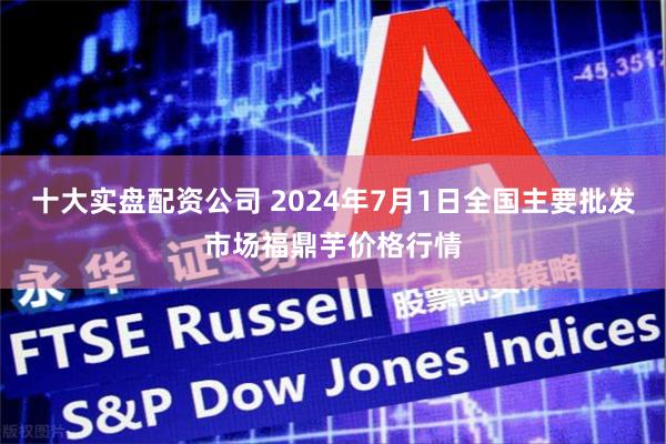 十大实盘配资公司 2024年7月1日全国主要批发市场福鼎芋价格行情