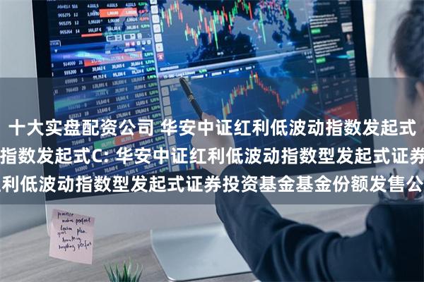 十大实盘配资公司 华安中证红利低波动指数发起式A,华安中证红利低波动指数发起式C: 华安中证红利低波动指数型发起式证券投资基金基金份额发售公告