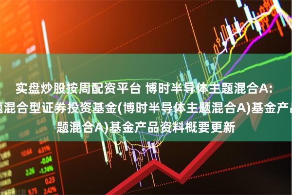 实盘炒股按周配资平台 博时半导体主题混合A: 博时半导体主题混合型证券投资基金(博时半导体主题混合A)基金产品资料概要更新