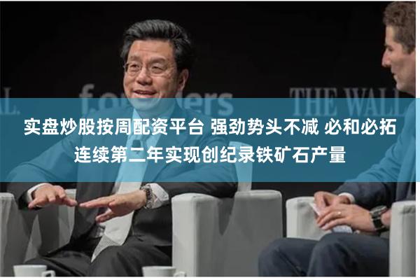 实盘炒股按周配资平台 强劲势头不减 必和必拓连续第二年实现创纪录铁矿石产量
