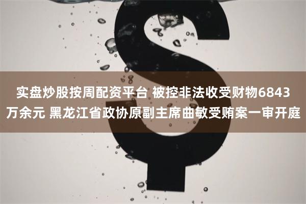 实盘炒股按周配资平台 被控非法收受财物6843万余元 黑龙江省政协原副主席曲敏受贿案一审开庭