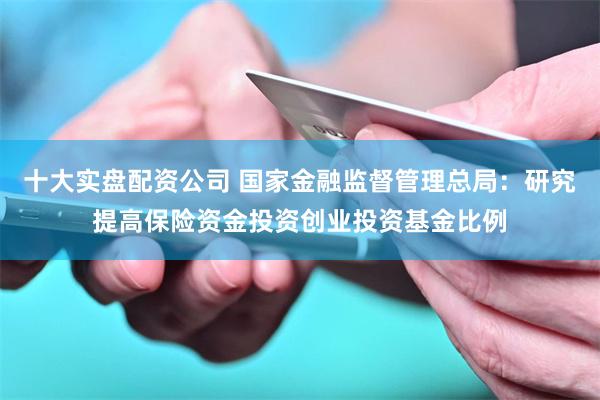 十大实盘配资公司 国家金融监督管理总局：研究提高保险资金投资创业投资基金比例