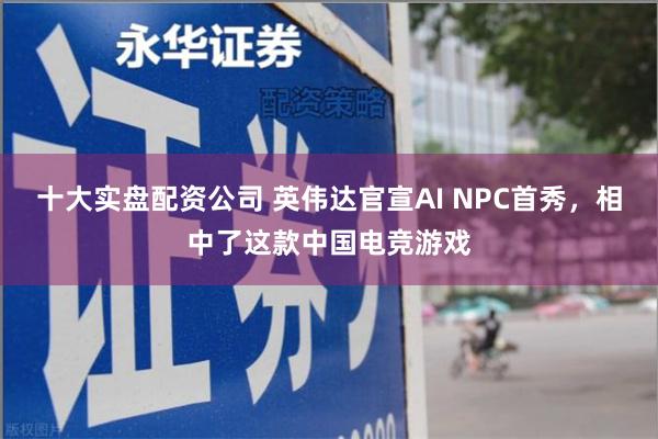 十大实盘配资公司 英伟达官宣AI NPC首秀，相中了这款中国电竞游戏
