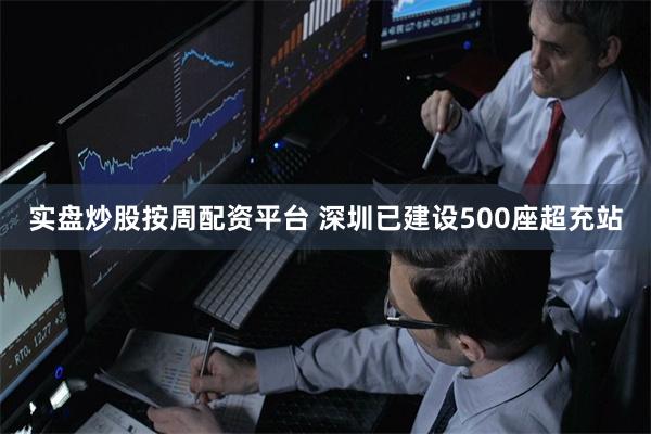 实盘炒股按周配资平台 深圳已建设500座超充站