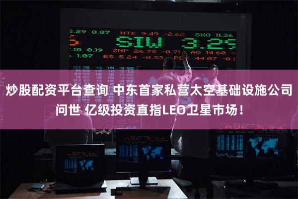 炒股配资平台查询 中东首家私营太空基础设施公司问世 亿级投资直指LEO卫星市场！
