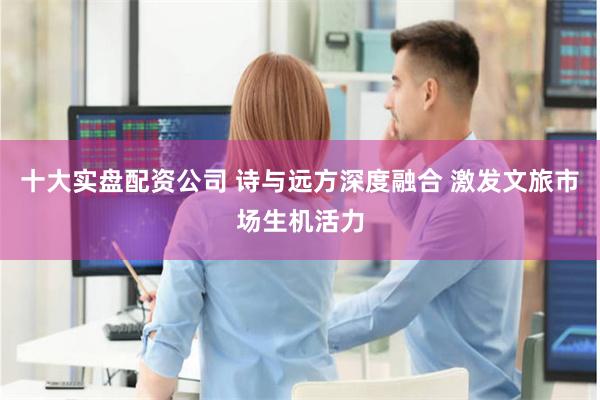 十大实盘配资公司 诗与远方深度融合 激发文旅市场生机活力